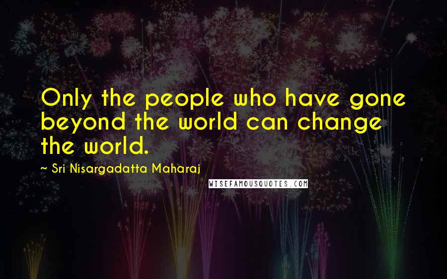 Sri Nisargadatta Maharaj Quotes: Only the people who have gone beyond the world can change the world.
