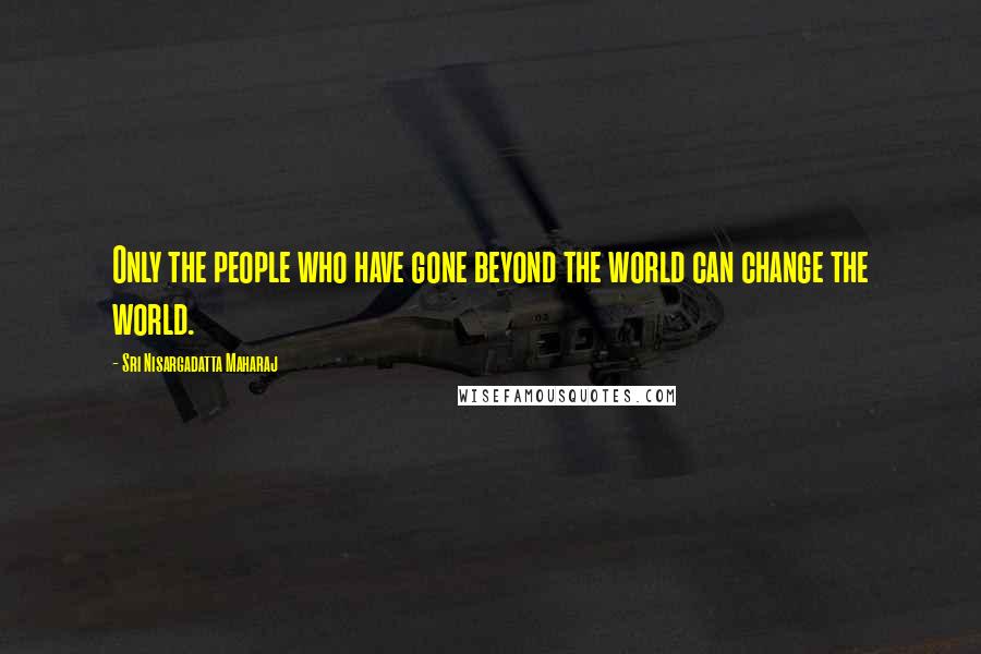 Sri Nisargadatta Maharaj Quotes: Only the people who have gone beyond the world can change the world.