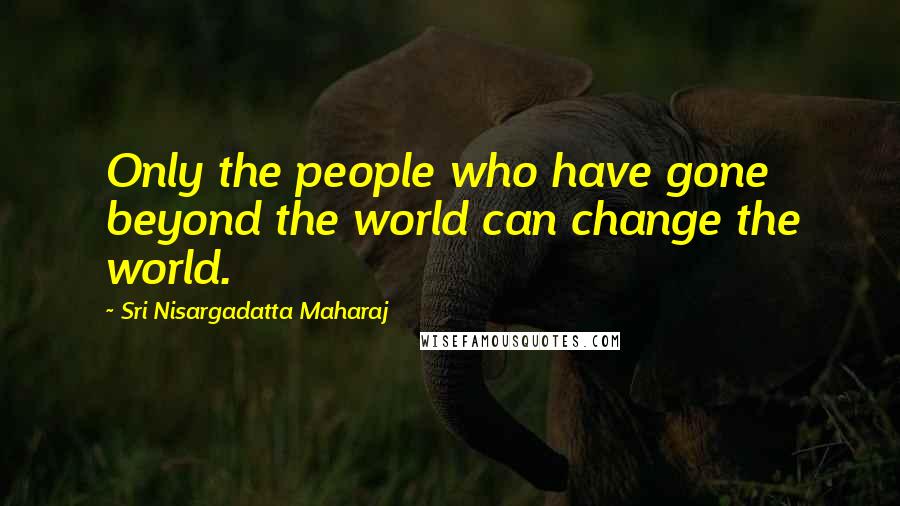 Sri Nisargadatta Maharaj Quotes: Only the people who have gone beyond the world can change the world.