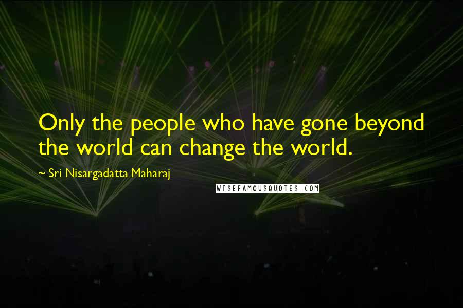 Sri Nisargadatta Maharaj Quotes: Only the people who have gone beyond the world can change the world.