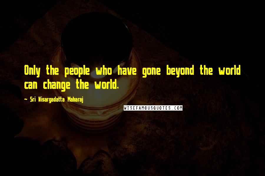 Sri Nisargadatta Maharaj Quotes: Only the people who have gone beyond the world can change the world.
