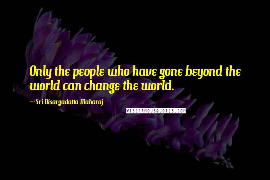 Sri Nisargadatta Maharaj Quotes: Only the people who have gone beyond the world can change the world.