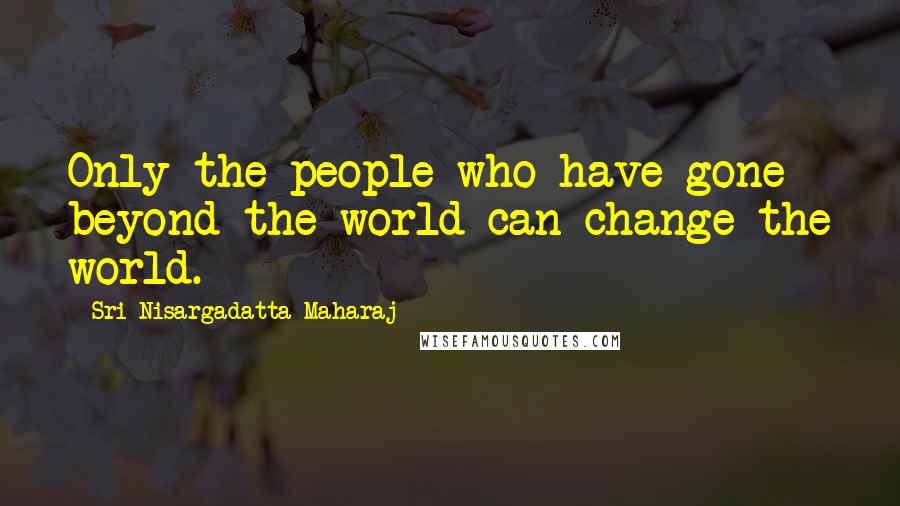 Sri Nisargadatta Maharaj Quotes: Only the people who have gone beyond the world can change the world.