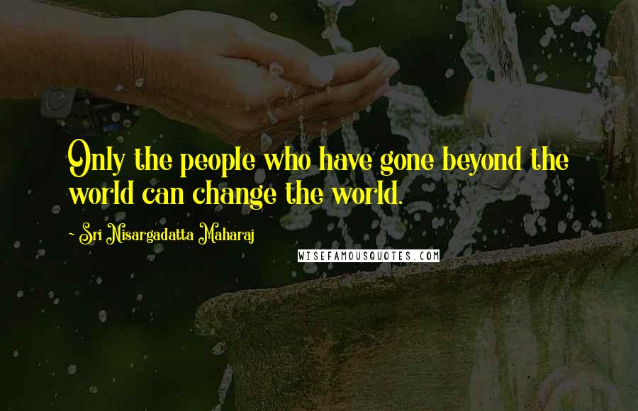 Sri Nisargadatta Maharaj Quotes: Only the people who have gone beyond the world can change the world.