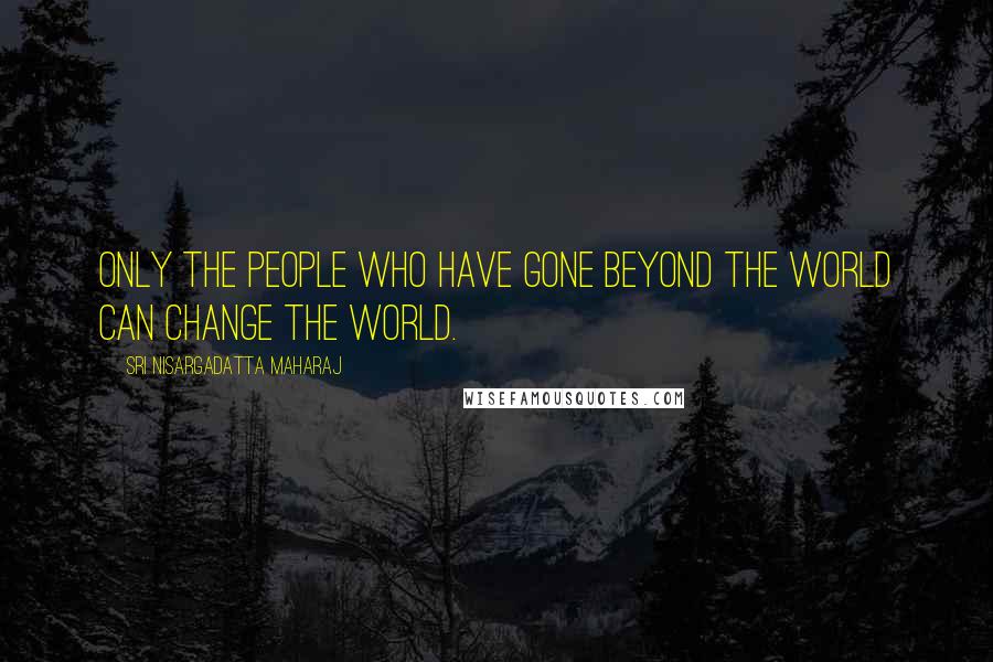 Sri Nisargadatta Maharaj Quotes: Only the people who have gone beyond the world can change the world.