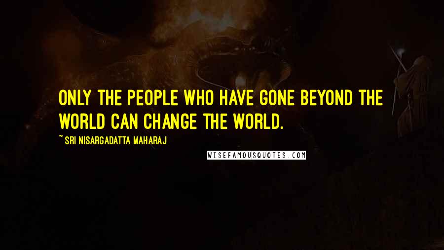Sri Nisargadatta Maharaj Quotes: Only the people who have gone beyond the world can change the world.