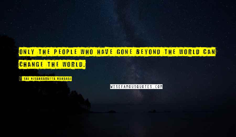 Sri Nisargadatta Maharaj Quotes: Only the people who have gone beyond the world can change the world.