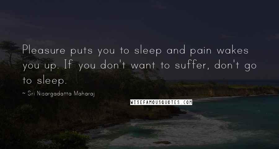 Sri Nisargadatta Maharaj Quotes: Pleasure puts you to sleep and pain wakes you up. If you don't want to suffer, don't go to sleep.