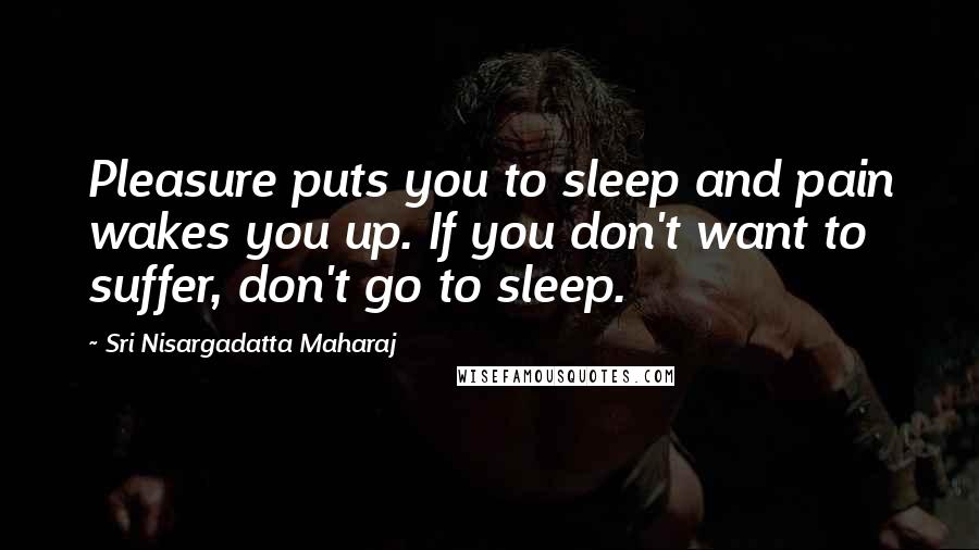 Sri Nisargadatta Maharaj Quotes: Pleasure puts you to sleep and pain wakes you up. If you don't want to suffer, don't go to sleep.
