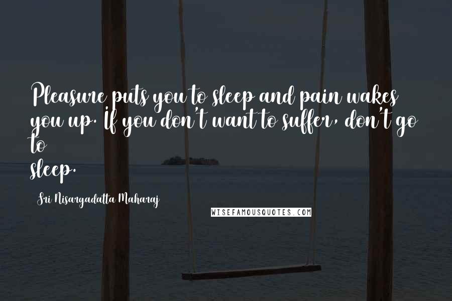 Sri Nisargadatta Maharaj Quotes: Pleasure puts you to sleep and pain wakes you up. If you don't want to suffer, don't go to sleep.