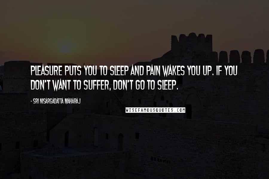 Sri Nisargadatta Maharaj Quotes: Pleasure puts you to sleep and pain wakes you up. If you don't want to suffer, don't go to sleep.