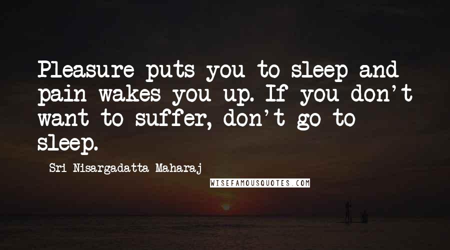 Sri Nisargadatta Maharaj Quotes: Pleasure puts you to sleep and pain wakes you up. If you don't want to suffer, don't go to sleep.