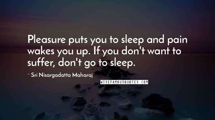 Sri Nisargadatta Maharaj Quotes: Pleasure puts you to sleep and pain wakes you up. If you don't want to suffer, don't go to sleep.