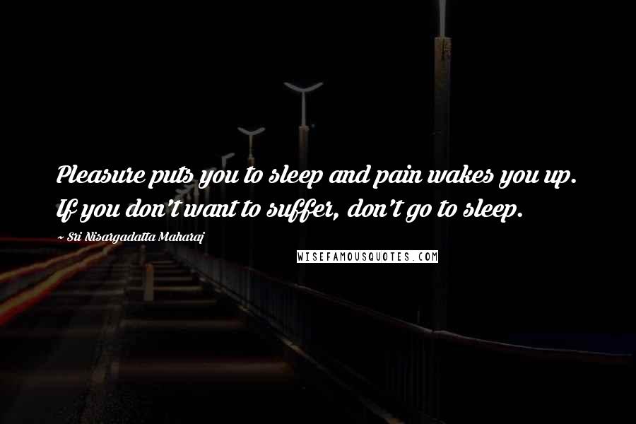 Sri Nisargadatta Maharaj Quotes: Pleasure puts you to sleep and pain wakes you up. If you don't want to suffer, don't go to sleep.