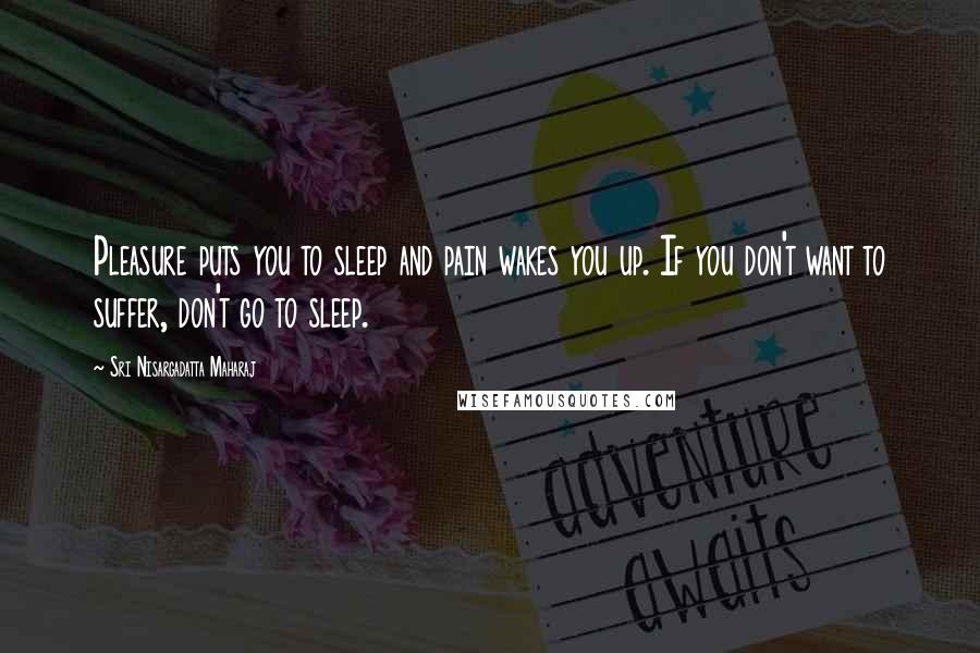 Sri Nisargadatta Maharaj Quotes: Pleasure puts you to sleep and pain wakes you up. If you don't want to suffer, don't go to sleep.