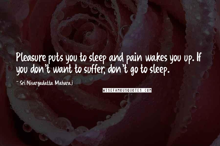Sri Nisargadatta Maharaj Quotes: Pleasure puts you to sleep and pain wakes you up. If you don't want to suffer, don't go to sleep.