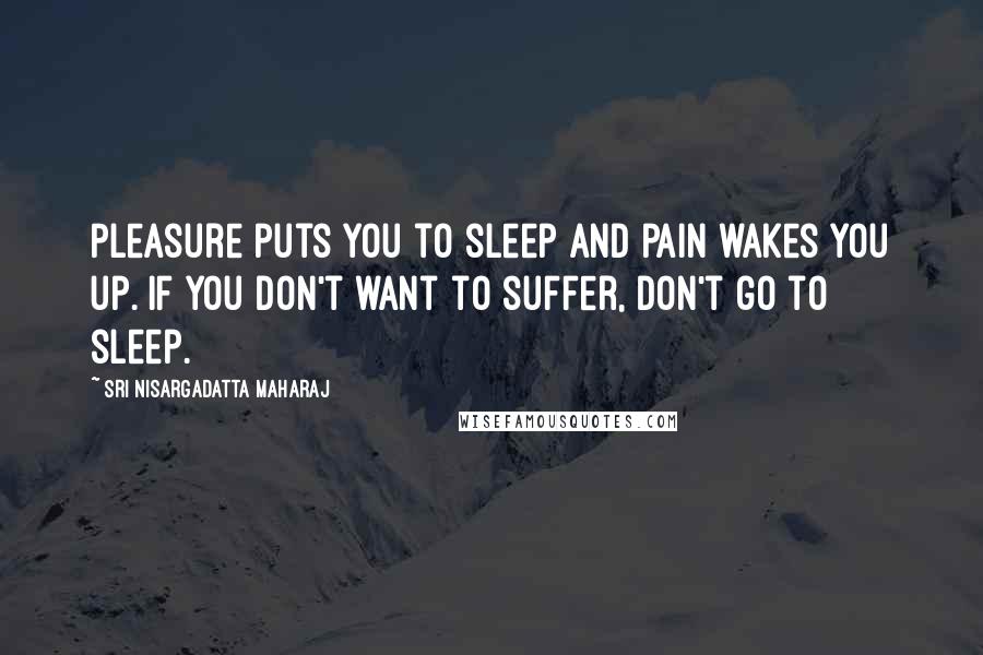 Sri Nisargadatta Maharaj Quotes: Pleasure puts you to sleep and pain wakes you up. If you don't want to suffer, don't go to sleep.