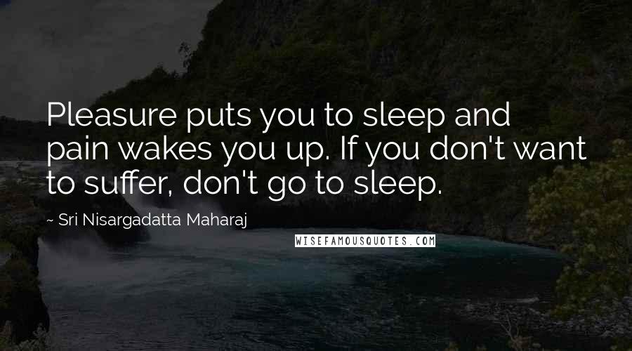 Sri Nisargadatta Maharaj Quotes: Pleasure puts you to sleep and pain wakes you up. If you don't want to suffer, don't go to sleep.