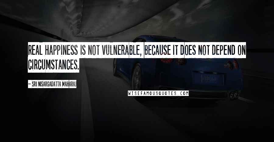 Sri Nisargadatta Maharaj Quotes: Real happiness is not vulnerable, because it does not depend on circumstances.