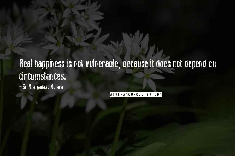 Sri Nisargadatta Maharaj Quotes: Real happiness is not vulnerable, because it does not depend on circumstances.