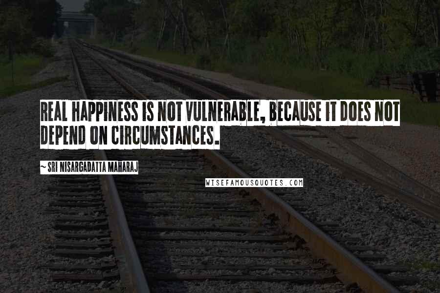 Sri Nisargadatta Maharaj Quotes: Real happiness is not vulnerable, because it does not depend on circumstances.