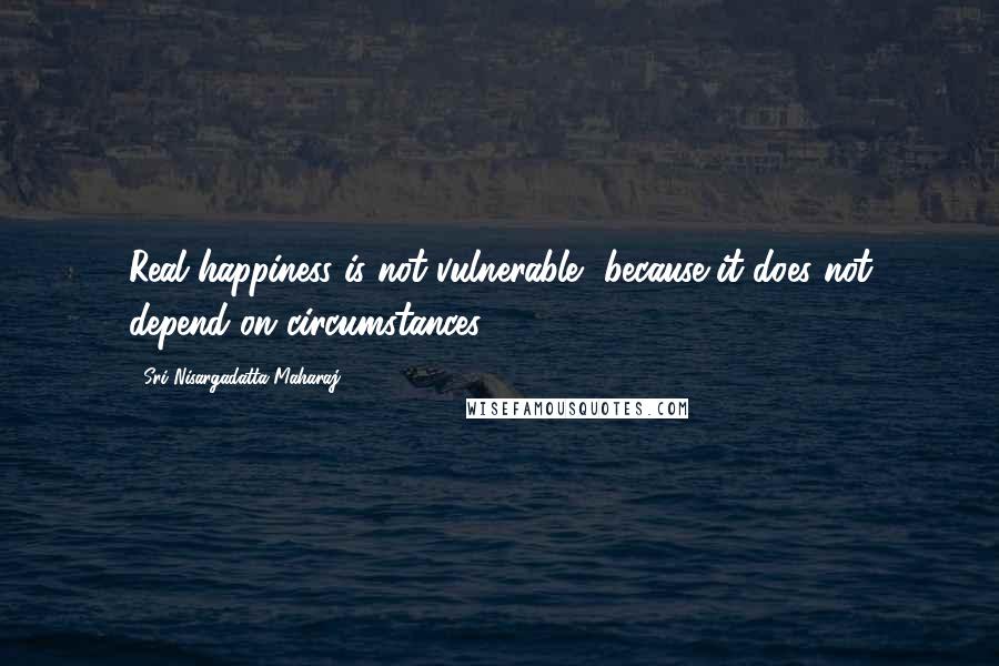 Sri Nisargadatta Maharaj Quotes: Real happiness is not vulnerable, because it does not depend on circumstances.