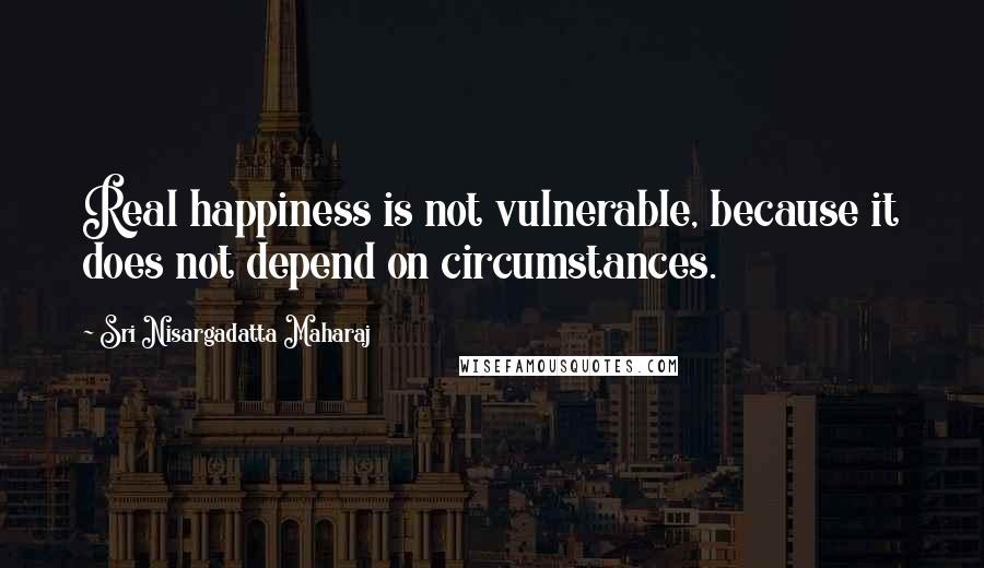 Sri Nisargadatta Maharaj Quotes: Real happiness is not vulnerable, because it does not depend on circumstances.