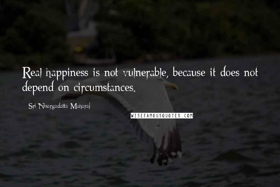 Sri Nisargadatta Maharaj Quotes: Real happiness is not vulnerable, because it does not depend on circumstances.