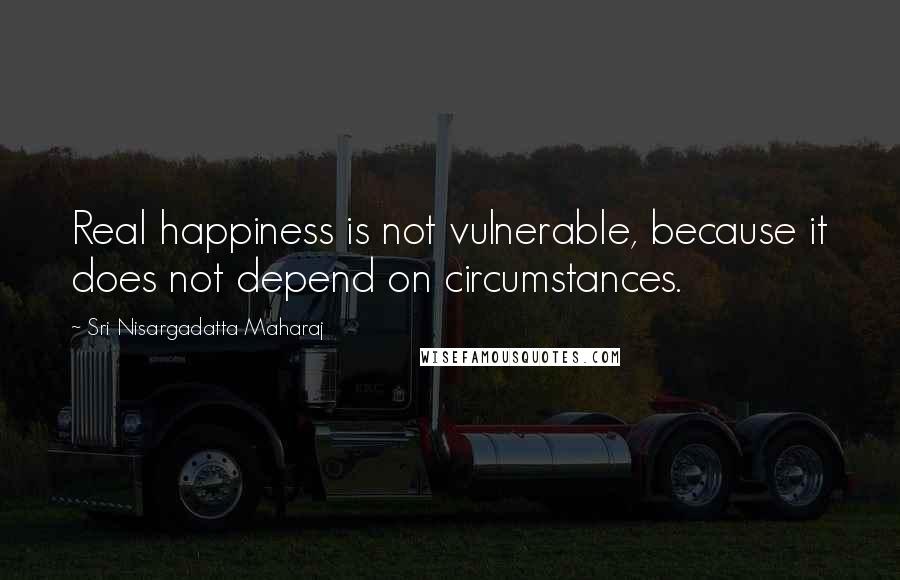 Sri Nisargadatta Maharaj Quotes: Real happiness is not vulnerable, because it does not depend on circumstances.