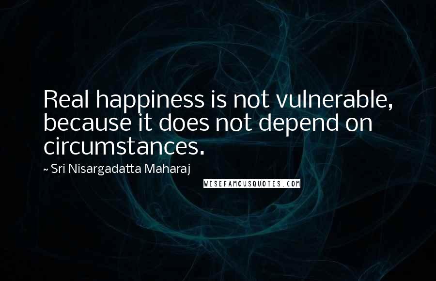 Sri Nisargadatta Maharaj Quotes: Real happiness is not vulnerable, because it does not depend on circumstances.