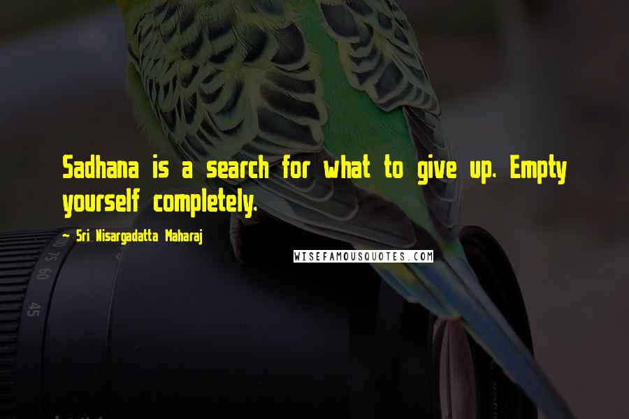 Sri Nisargadatta Maharaj Quotes: Sadhana is a search for what to give up. Empty yourself completely.