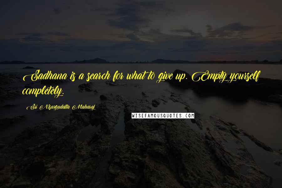 Sri Nisargadatta Maharaj Quotes: Sadhana is a search for what to give up. Empty yourself completely.