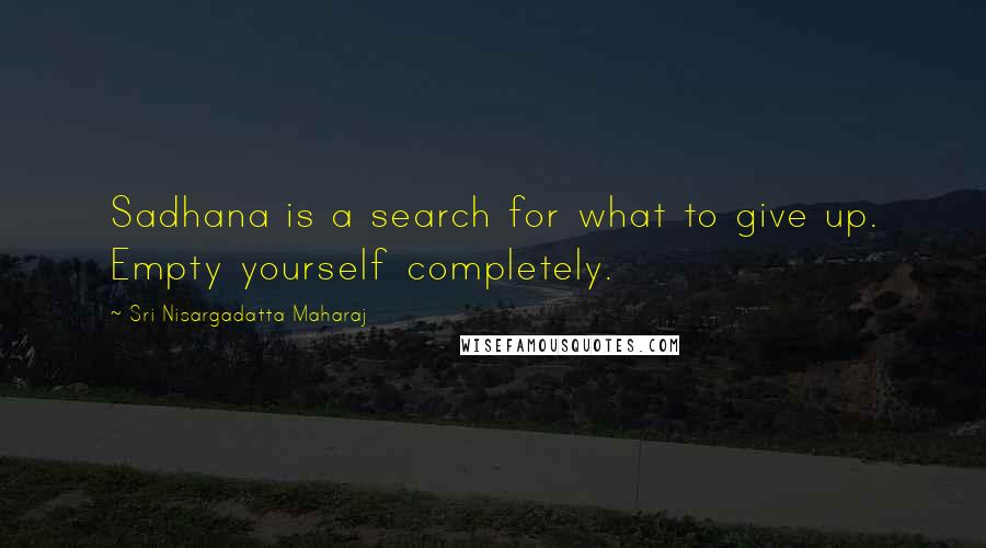 Sri Nisargadatta Maharaj Quotes: Sadhana is a search for what to give up. Empty yourself completely.