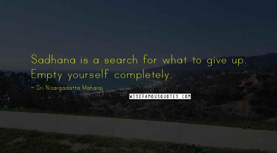 Sri Nisargadatta Maharaj Quotes: Sadhana is a search for what to give up. Empty yourself completely.