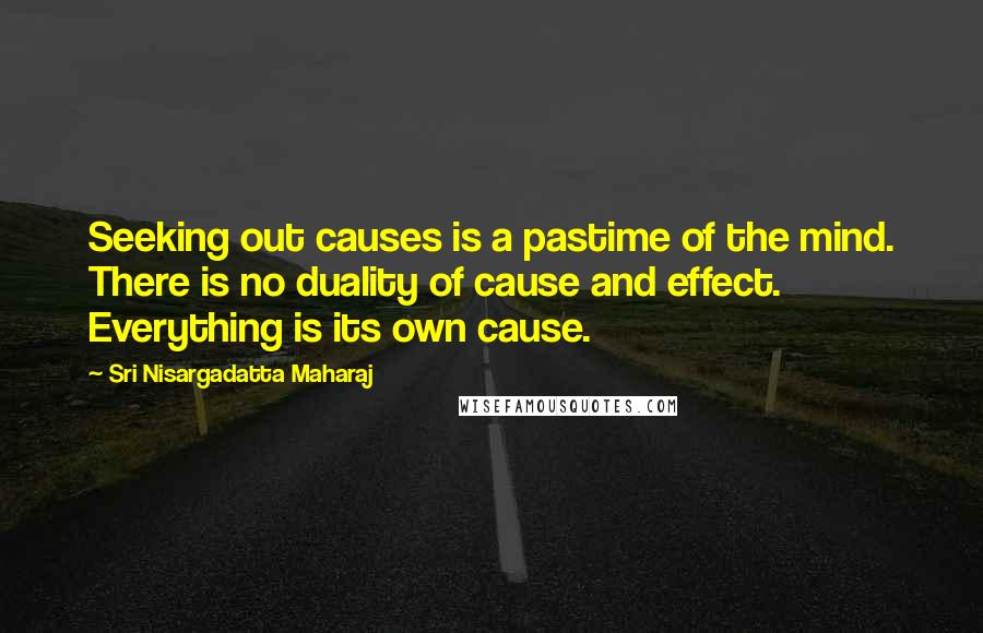 Sri Nisargadatta Maharaj Quotes: Seeking out causes is a pastime of the mind. There is no duality of cause and effect. Everything is its own cause.