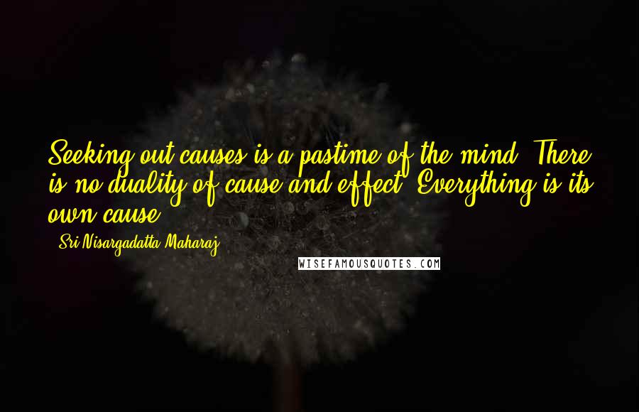 Sri Nisargadatta Maharaj Quotes: Seeking out causes is a pastime of the mind. There is no duality of cause and effect. Everything is its own cause.