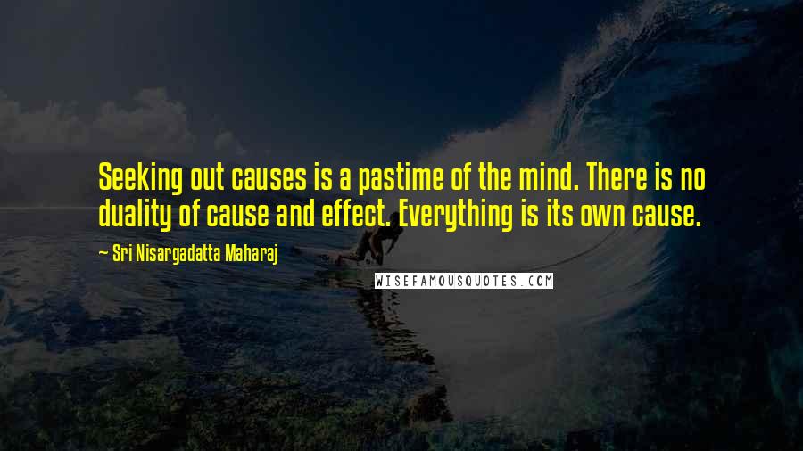 Sri Nisargadatta Maharaj Quotes: Seeking out causes is a pastime of the mind. There is no duality of cause and effect. Everything is its own cause.