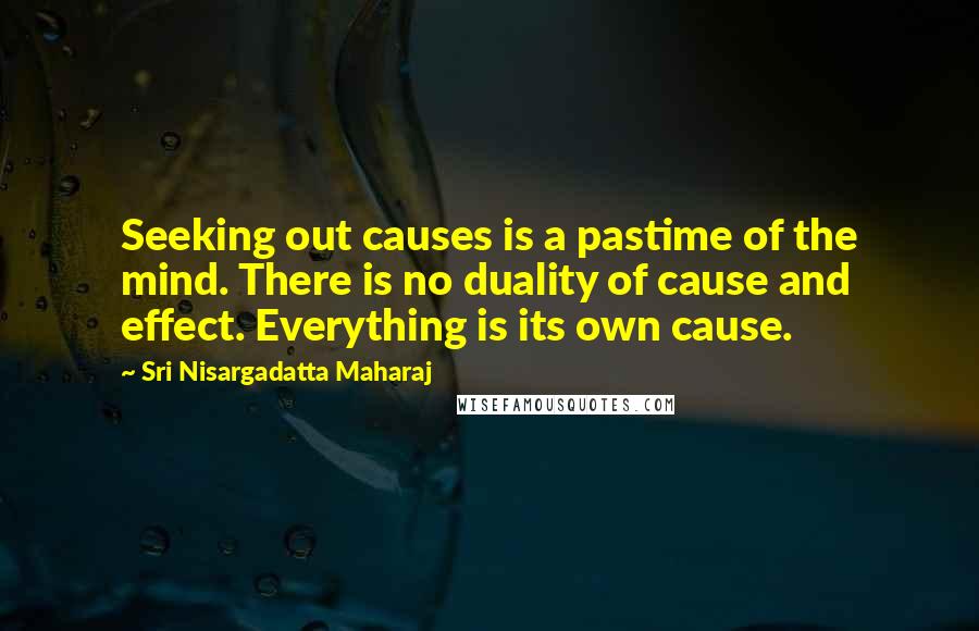 Sri Nisargadatta Maharaj Quotes: Seeking out causes is a pastime of the mind. There is no duality of cause and effect. Everything is its own cause.