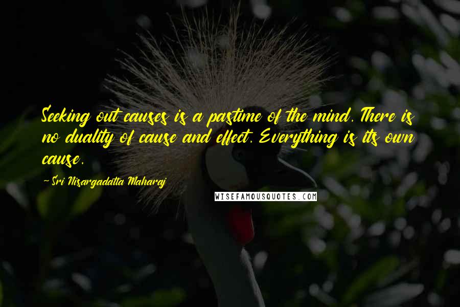 Sri Nisargadatta Maharaj Quotes: Seeking out causes is a pastime of the mind. There is no duality of cause and effect. Everything is its own cause.