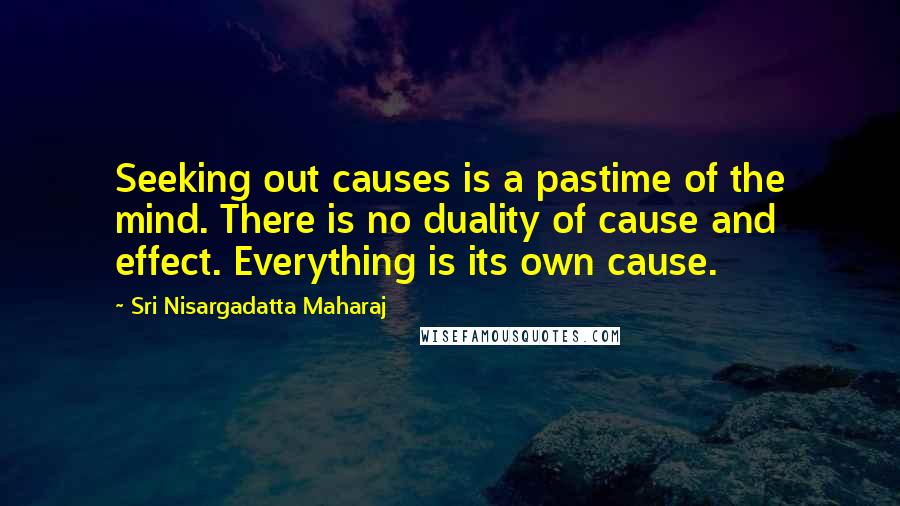 Sri Nisargadatta Maharaj Quotes: Seeking out causes is a pastime of the mind. There is no duality of cause and effect. Everything is its own cause.