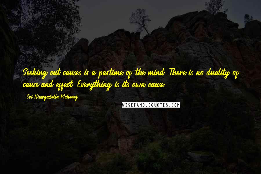 Sri Nisargadatta Maharaj Quotes: Seeking out causes is a pastime of the mind. There is no duality of cause and effect. Everything is its own cause.