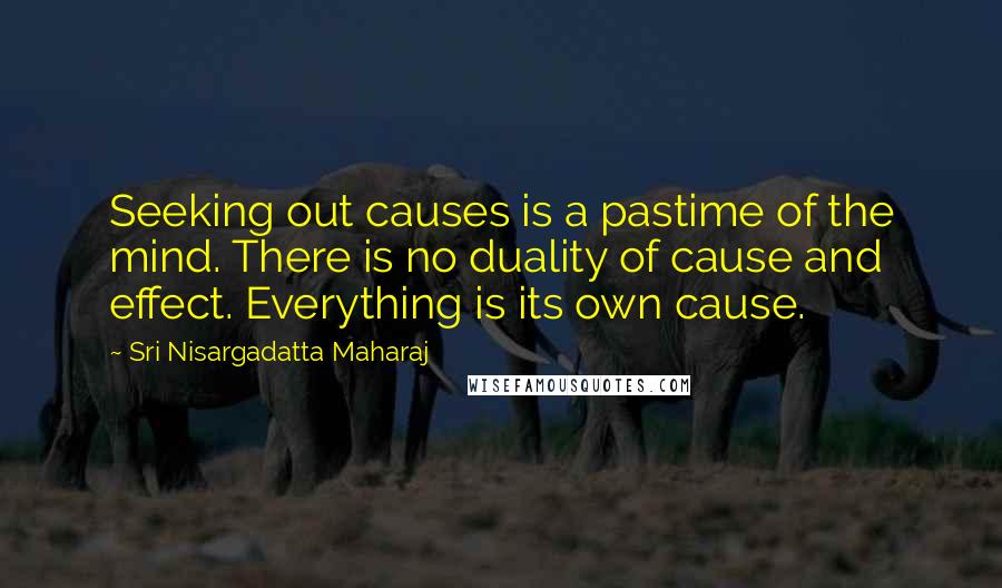 Sri Nisargadatta Maharaj Quotes: Seeking out causes is a pastime of the mind. There is no duality of cause and effect. Everything is its own cause.