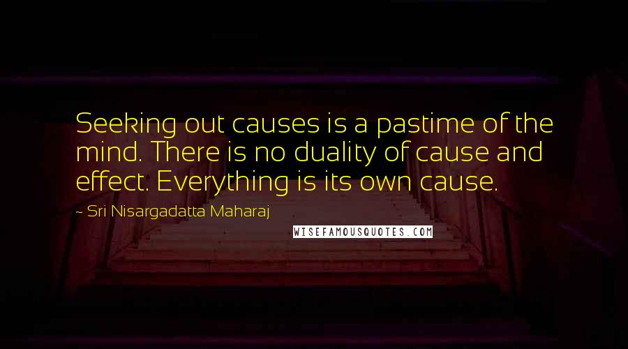 Sri Nisargadatta Maharaj Quotes: Seeking out causes is a pastime of the mind. There is no duality of cause and effect. Everything is its own cause.