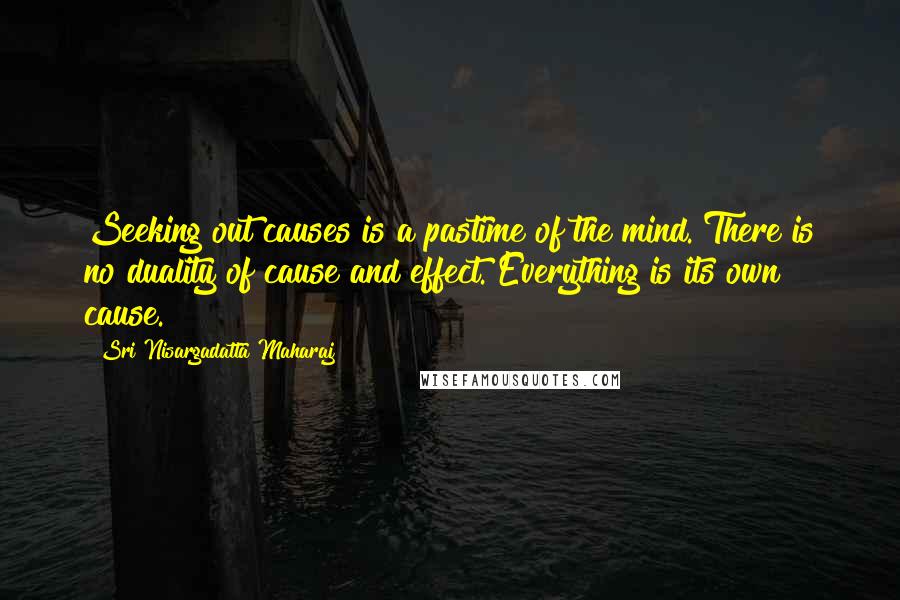 Sri Nisargadatta Maharaj Quotes: Seeking out causes is a pastime of the mind. There is no duality of cause and effect. Everything is its own cause.