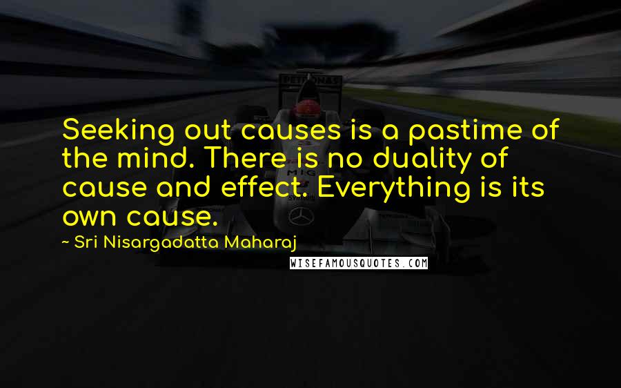 Sri Nisargadatta Maharaj Quotes: Seeking out causes is a pastime of the mind. There is no duality of cause and effect. Everything is its own cause.