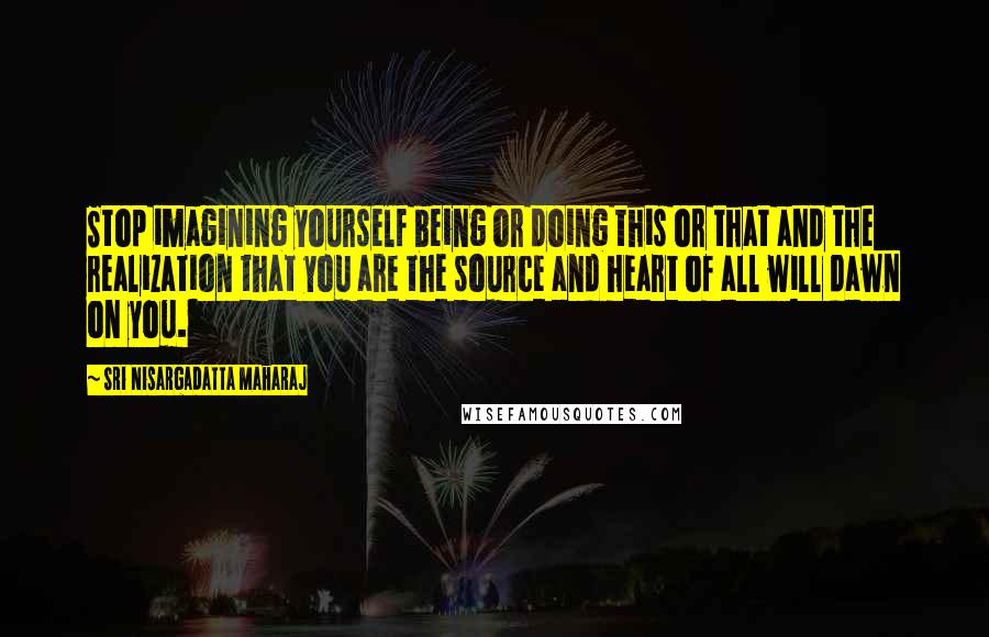 Sri Nisargadatta Maharaj Quotes: Stop imagining yourself being or doing this or that and the realization that you are the source and heart of all will dawn on you.