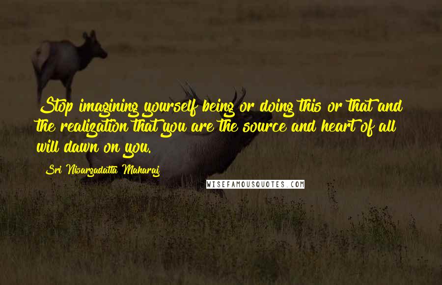 Sri Nisargadatta Maharaj Quotes: Stop imagining yourself being or doing this or that and the realization that you are the source and heart of all will dawn on you.