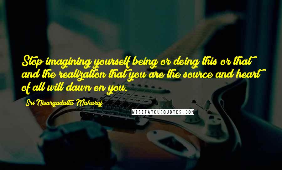 Sri Nisargadatta Maharaj Quotes: Stop imagining yourself being or doing this or that and the realization that you are the source and heart of all will dawn on you.