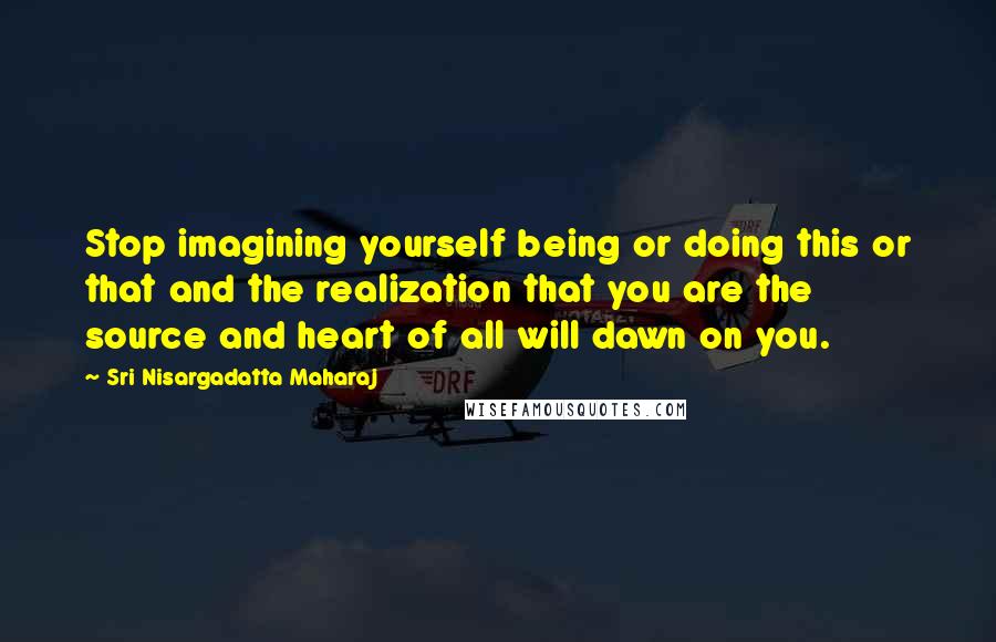 Sri Nisargadatta Maharaj Quotes: Stop imagining yourself being or doing this or that and the realization that you are the source and heart of all will dawn on you.