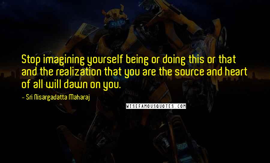 Sri Nisargadatta Maharaj Quotes: Stop imagining yourself being or doing this or that and the realization that you are the source and heart of all will dawn on you.
